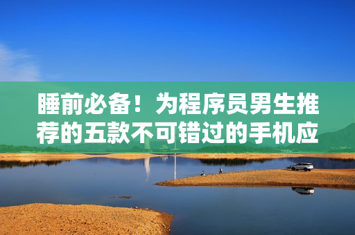 睡前必备！为程序员男生推荐的五款不可错过的手机应用程序