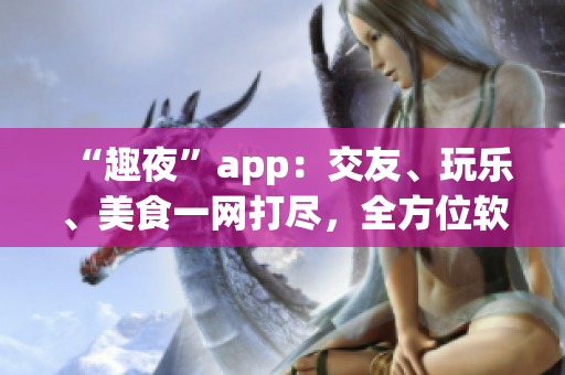“趣夜”app：交友、玩乐、美食一网打尽，全方位软件体验！
