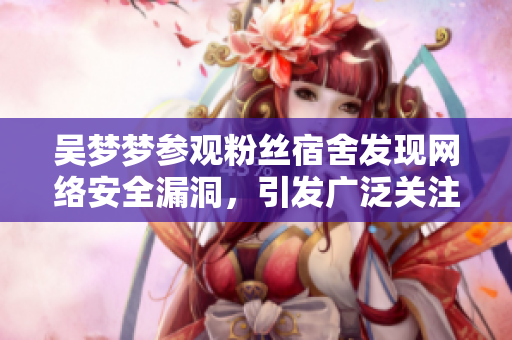 吴梦梦参观粉丝宿舍发现网络安全漏洞，引发广泛关注