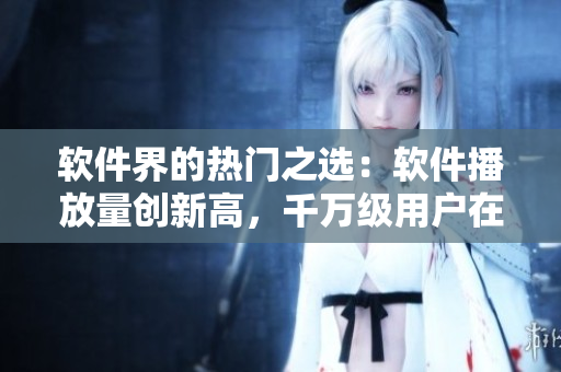 软件界的热门之选：软件播放量创新高，千万级用户在线观看