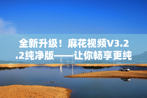 全新升级！麻花视频V3.2.2纯净版——让你畅享更纯粹的观影体验！