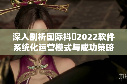深入剖析国际抖抈2022软件系统化运营模式与成功策略