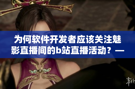 为何软件开发者应该关注魅影直播间的b站直播活动？——一次探究其带来的益处