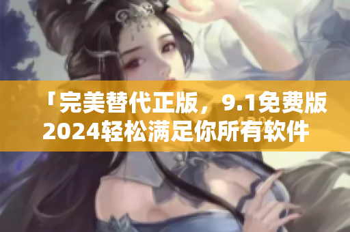 「完美替代正版，9.1免费版2024轻松满足你所有软件需求！」
