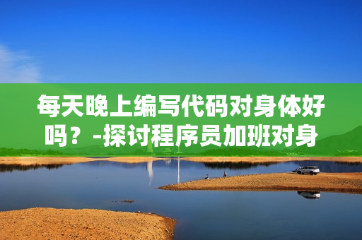 每天晚上编写代码对身体好吗？-探讨程序员加班对身体健康的影响