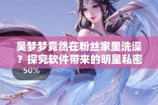 吴梦梦竟然在粉丝家里洗澡？探究软件带来的明星私密数据泄露隐患！