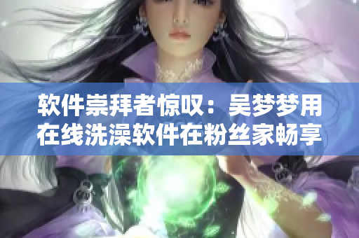 软件崇拜者惊叹：吴梦梦用在线洗澡软件在粉丝家畅享沐浴快感