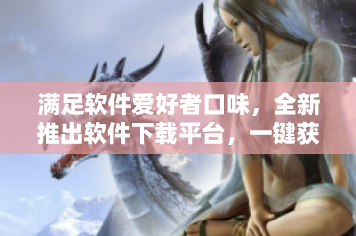 满足软件爱好者口味，全新推出软件下载平台，一键获取各类热门软件