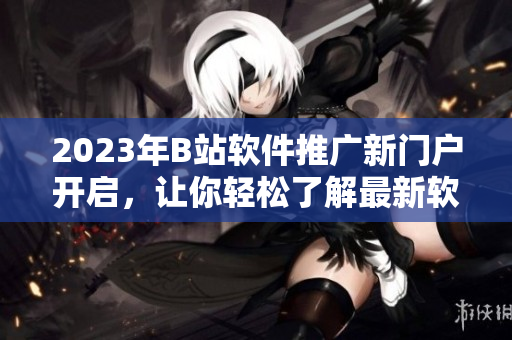 2023年B站软件推广新门户开启，让你轻松了解最新软件技术！