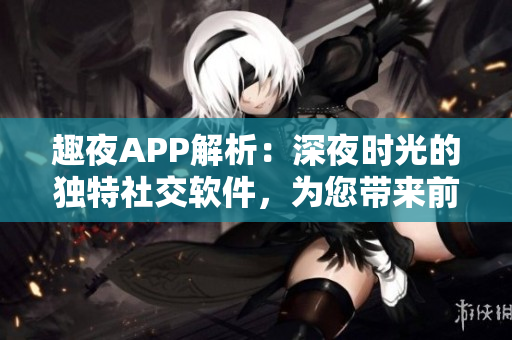 趣夜APP解析：深夜时光的独特社交软件，为您带来前所未有的交友体验！