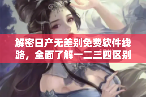 解密日产无差别免费软件线路，全面了解一二三四区别！