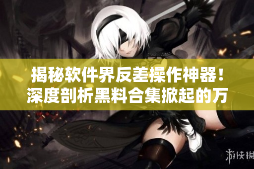 揭秘软件界反差操作神器！深度剖析黑料合集掀起的万众关注