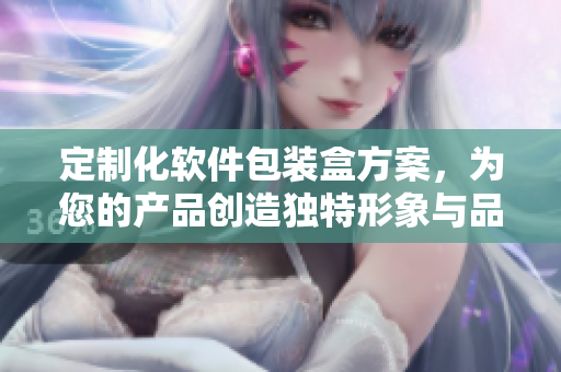 定制化软件包装盒方案，为您的产品创造独特形象与品牌价值