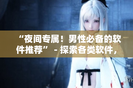 “夜间专属！男性必备的软件推荐” - 探索各类软件，满足夜间需求！