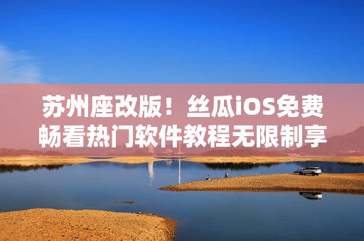 苏州座改版！丝瓜iOS免费畅看热门软件教程无限制享受高质量学习！