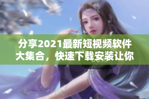 分享2021最新短视频软件大集合，快速下载安装让你轻松玩转短视频世界