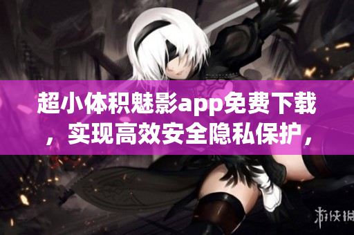 超小体积魅影app免费下载，实现高效安全隐私保护，畅享精准搜索与高速下载