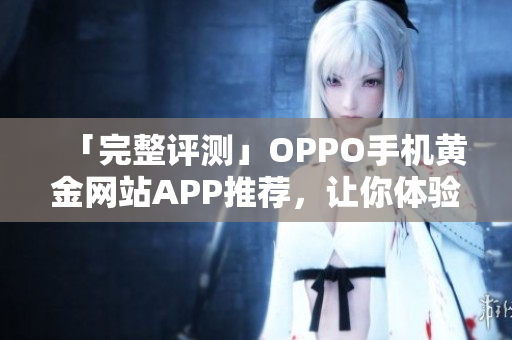 「完整评测」OPPO手机黄金网站APP推荐，让你体验最流畅的软件操作！