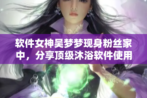软件女神吴梦梦现身粉丝家中，分享顶级沐浴软件使用心得！