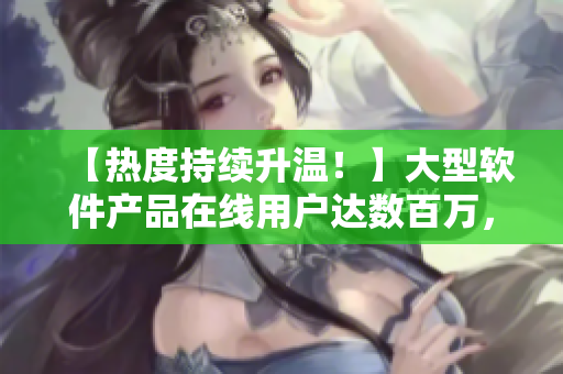【热度持续升温！】大型软件产品在线用户达数百万，创历史记录！