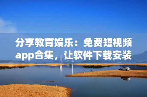 分享教育娱乐：免费短视频app合集，让软件下载安装再也不是难事