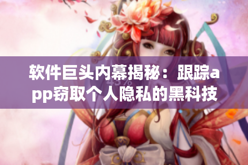 软件巨头内幕揭秘：跟踪app窃取个人隐私的黑科技