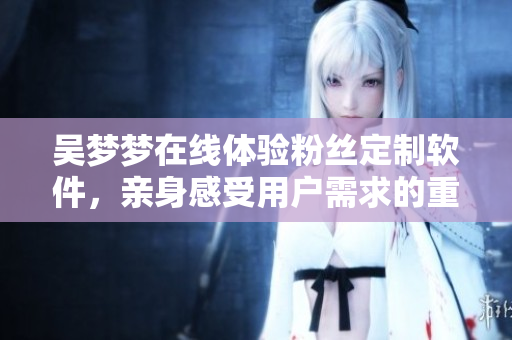 吴梦梦在线体验粉丝定制软件，亲身感受用户需求的重要性！