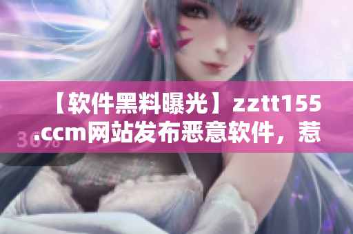 【软件黑料曝光】zztt155.ccm网站发布恶意软件，惹怒用户！
