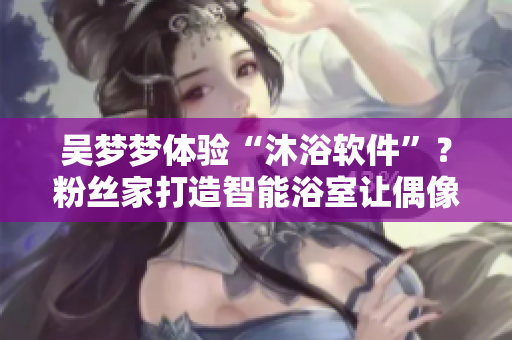 吴梦梦体验“沐浴软件”？粉丝家打造智能浴室让偶像惊喜频出