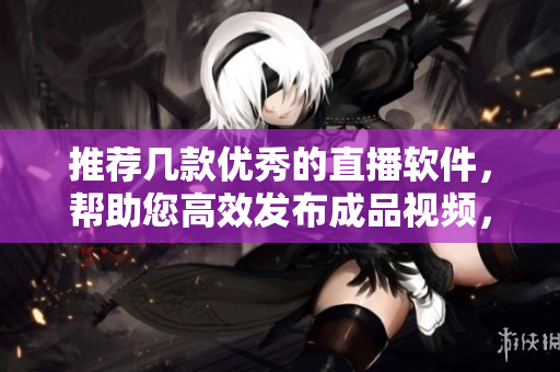 推荐几款优秀的直播软件，帮助您高效发布成品视频，实现创意展示