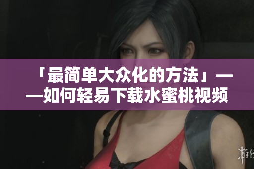 「最简单大众化的方法」——如何轻易下载水蜜桃视频？