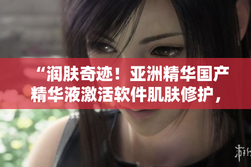 “润肤奇迹！亚洲精华国产精华液激活软件肌肤修护，提升程序效能”