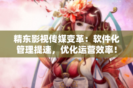 精东影视传媒变革：软件化管理提速，优化运营效率！