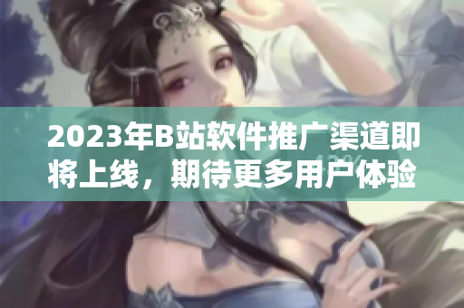 2023年B站软件推广渠道即将上线，期待更多用户体验软件的魅力