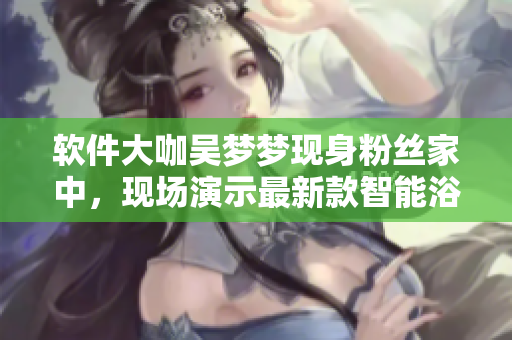 软件大咖吴梦梦现身粉丝家中，现场演示最新款智能浴室软件的实用性！