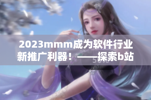 2023mmm成为软件行业新推广利器！——探索b站在软件市场中的营销潜力