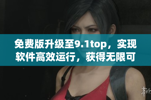 免费版升级至9.1top，实现软件高效运行，获得无限可能