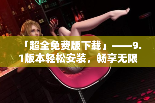「超全免费版下载」——9.1版本轻松安装，畅享无限软件乐趣！