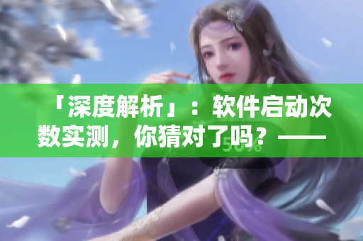 「深度解析」：软件启动次数实测，你猜对了吗？——揭秘流行软件使用量真相