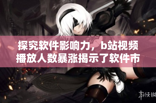 探究软件影响力，b站视频播放人数暴涨揭示了软件市场趋势