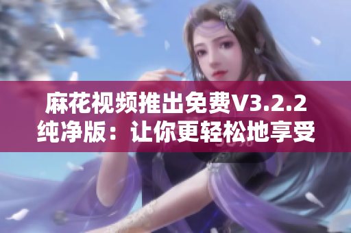 麻花视频推出免费V3.2.2纯净版：让你更轻松地享受视频娱乐