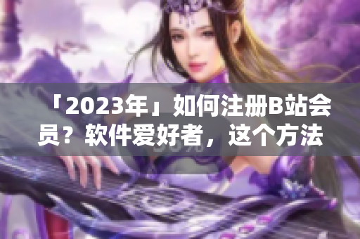 「2023年」如何注册B站会员？软件爱好者，这个方法必须掌握！