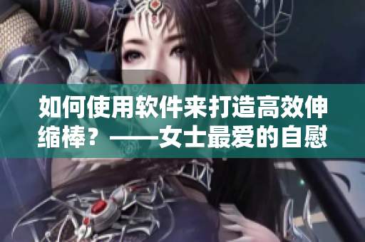 如何使用软件来打造高效伸缩棒？——女士最爱的自慰神器再升级