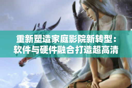 重新塑造家庭影院新转型：软件与硬件融合打造超高清私人定制体验！