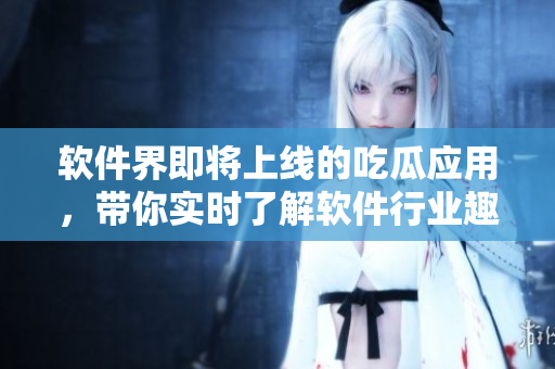 软件界即将上线的吃瓜应用，带你实时了解软件行业趣闻！
