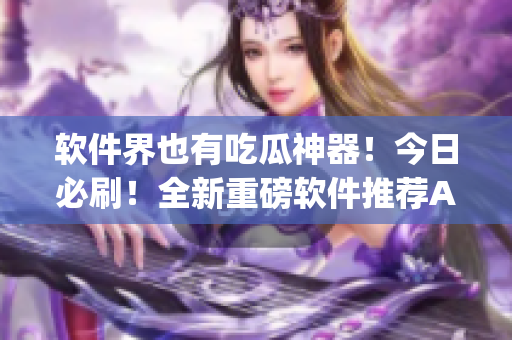 软件界也有吃瓜神器！今日必刷！全新重磅软件推荐App