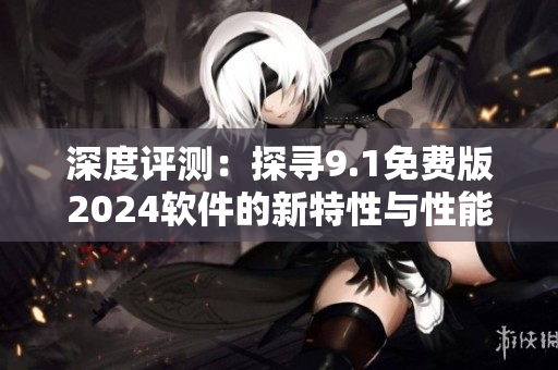 深度评测：探寻9.1免费版2024软件的新特性与性能提升