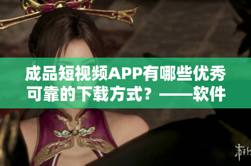 成品短视频APP有哪些优秀可靠的下载方式？——软件下载攻略