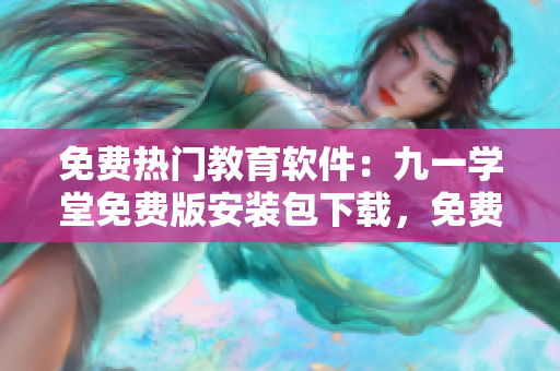 免费热门教育软件：九一学堂免费版安装包下载，免费试用学习更便捷！