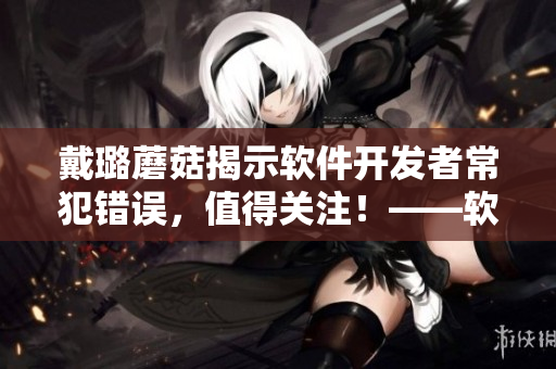 戴璐蘑菇揭示软件开发者常犯错误，值得关注！——软件开发中的陷阱和教训
